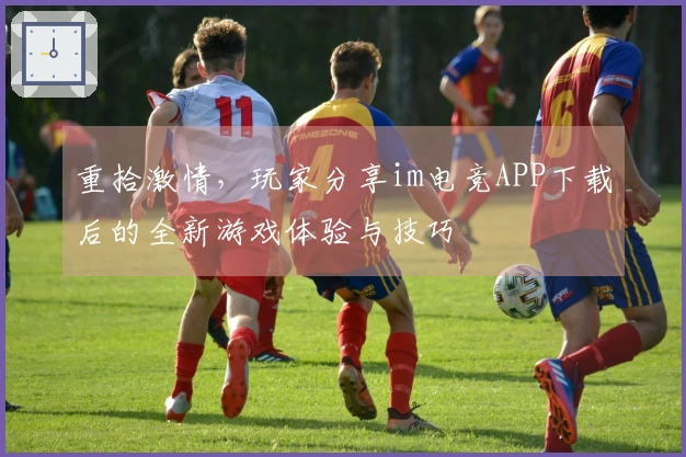 重拾激情，玩家分享im电竞APP下载后的全新游戏体验与技巧