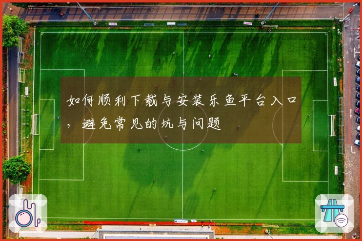 如何顺利下载与安装乐鱼平台入口，避免常见的坑与问题