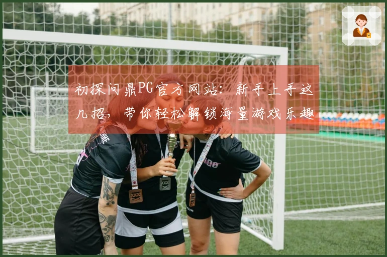 初探问鼎PG官方网站：新手上手这几招，带你轻松解锁海量游戏乐趣